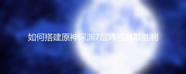 如何搭建原神深渊7层阵容赢取胜利