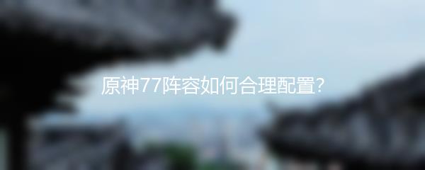 原神77阵容如何合理配置？