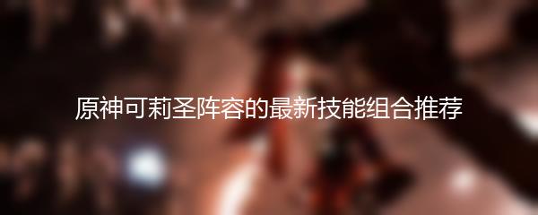 原神可莉圣阵容的最新技能组合推荐