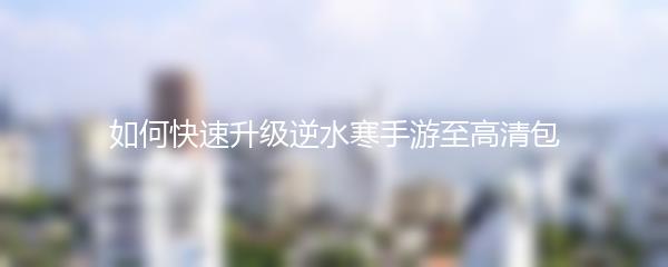 如何快速升级逆水寒手游至高清包