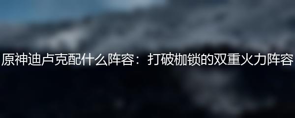 原神迪卢克配什么阵容：打破枷锁的双重火力阵容