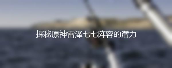探秘原神雷泽七七阵容的潜力