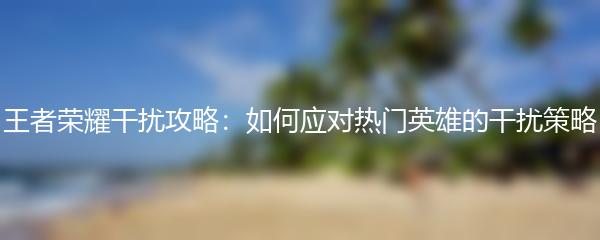 王者荣耀干扰攻略：如何应对热门英雄的干扰策略