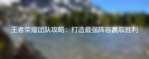 王者荣耀团队攻略：打造最强阵容赢取胜利