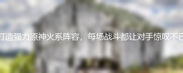 打造强力原神火系阵容，每场战斗都让对手惊叹不已