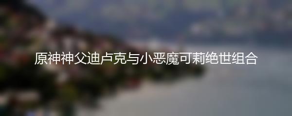 原神神父迪卢克与小恶魔可莉绝世组合