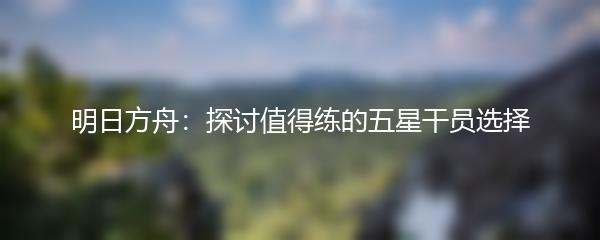 明日方舟：探讨值得练的五星干员选择