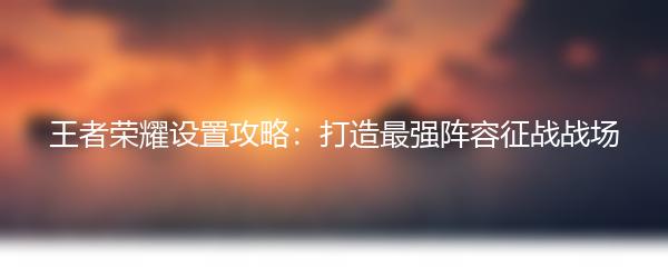 王者荣耀设置攻略：打造最强阵容征战战场