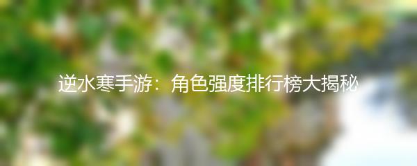 逆水寒手游：角色强度排行榜大揭秘