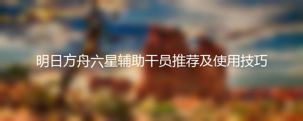 明日方舟六星辅助干员推荐及使用技巧