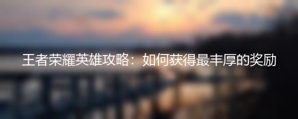 王者荣耀英雄攻略：如何获得最丰厚的奖励