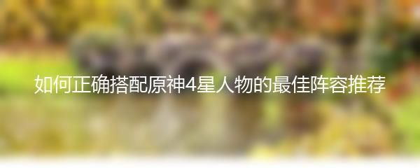 如何正确搭配原神4星人物的最佳阵容推荐