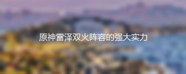 原神雷泽双火阵容的强大实力