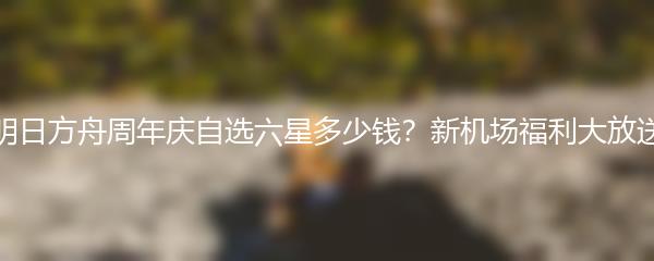 明日方舟周年庆自选六星多少钱？新机场福利大放送