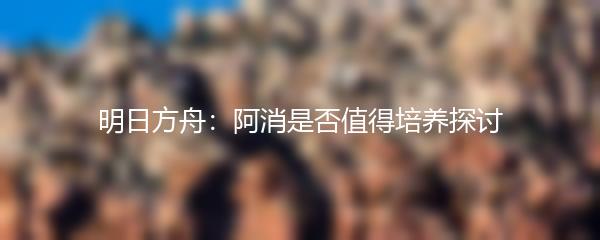 明日方舟：阿消是否值得培养探讨
