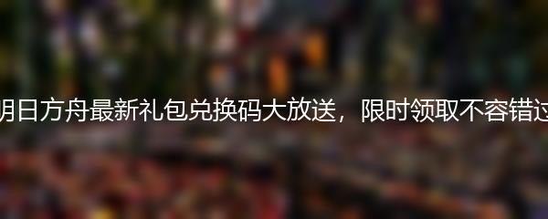 明日方舟最新礼包兑换码大放送，限时领取不容错过