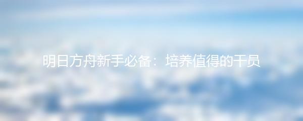 明日方舟新手必备：培养值得的干员