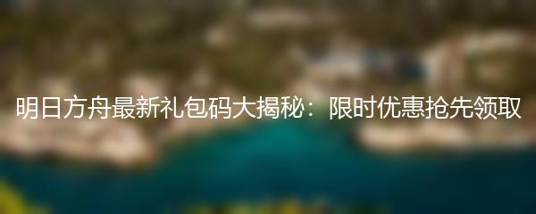 明日方舟最新礼包码大揭秘：限时优惠抢先领取