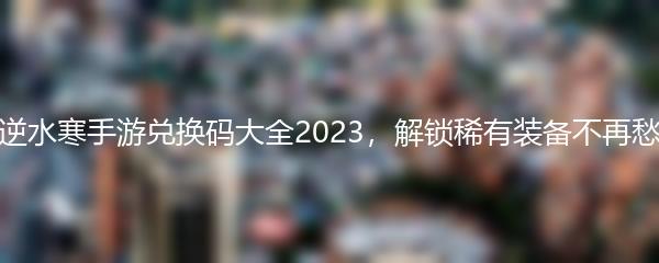 逆水寒手游兑换码大全2023，解锁稀有装备不再愁