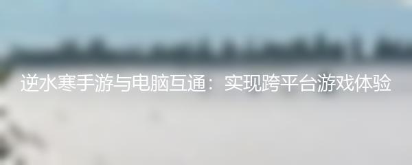 逆水寒手游与电脑互通：实现跨平台游戏体验