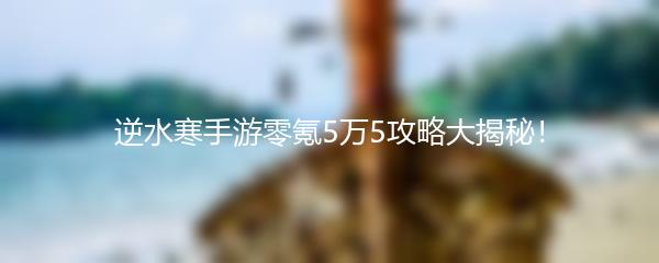 逆水寒手游零氪5万5攻略大揭秘！