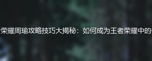 王者荣耀周瑜攻略技巧大揭秘：如何成为王者荣耀中的一员