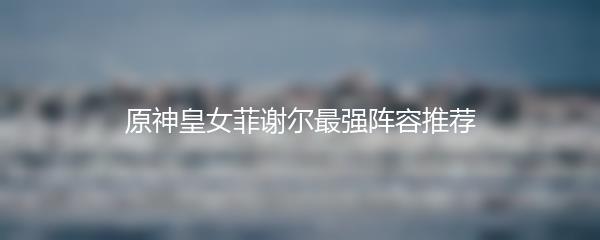 原神皇女菲谢尔最强阵容推荐