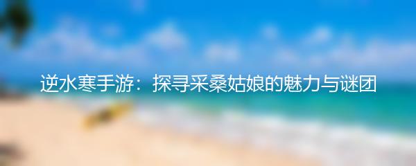 逆水寒手游：探寻采桑姑娘的魅力与谜团