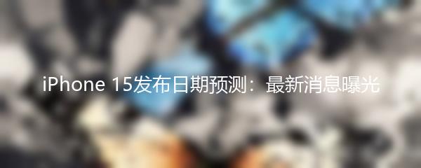 iPhone 15发布日期预测：最新消息曝光