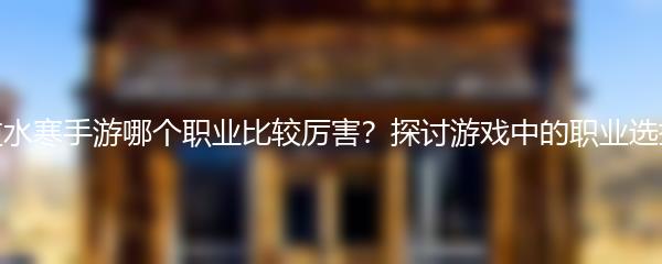 逆水寒手游哪个职业比较厉害？探讨游戏中的职业选择