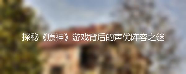 探秘《原神》游戏背后的声优阵容之谜