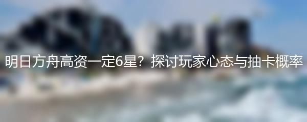 明日方舟高资一定6星？探讨玩家心态与抽卡概率