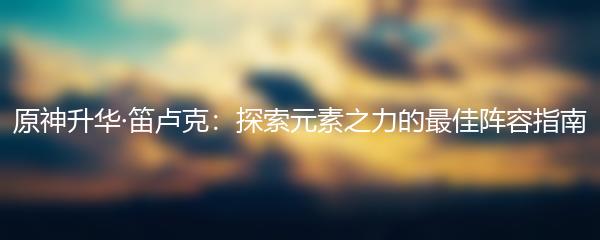 原神升华·笛卢克：探索元素之力的最佳阵容指南