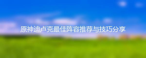 原神迪卢克最佳阵容推荐与技巧分享