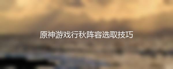 原神游戏行秋阵容选取技巧