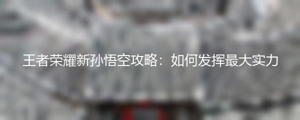 王者荣耀新孙悟空攻略：如何发挥最大实力