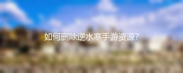如何删除逆水寒手游资源？
