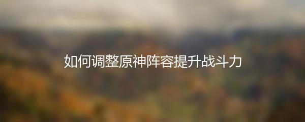 如何调整原神阵容提升战斗力