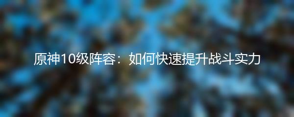 原神10级阵容：如何快速提升战斗实力