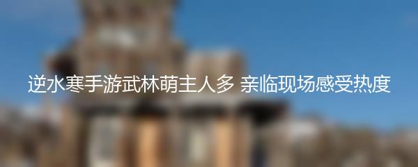 逆水寒手游武林萌主人多 亲临现场感受热度