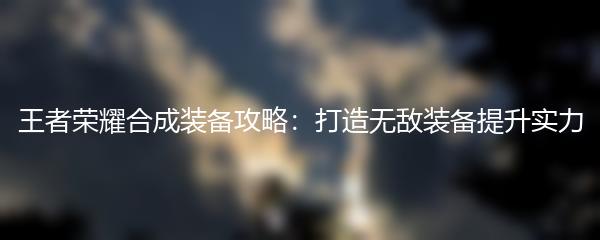 王者荣耀合成装备攻略：打造无敌装备提升实力