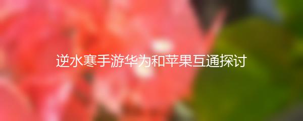 逆水寒手游华为和苹果互通探讨
