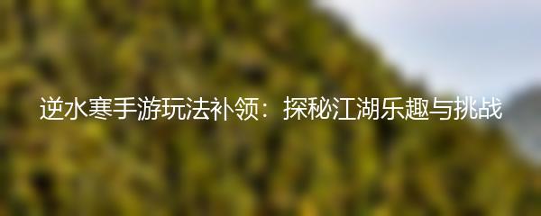 逆水寒手游玩法补领：探秘江湖乐趣与挑战