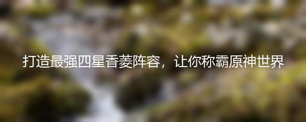 打造最强四星香菱阵容，让你称霸原神世界