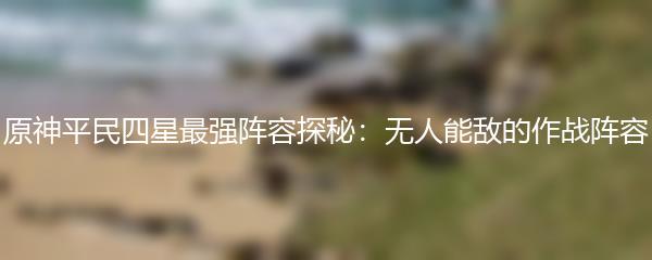 原神平民四星最强阵容探秘：无人能敌的作战阵容