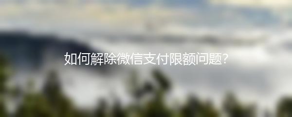 如何解除微信支付限额问题？