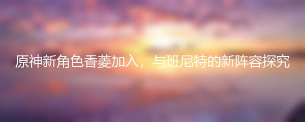原神新角色香菱加入，与班尼特的新阵容探究
