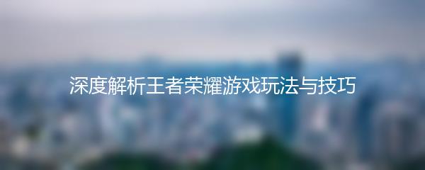深度解析王者荣耀游戏玩法与技巧