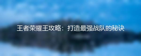 王者荣耀王攻略：打造最强战队的秘诀