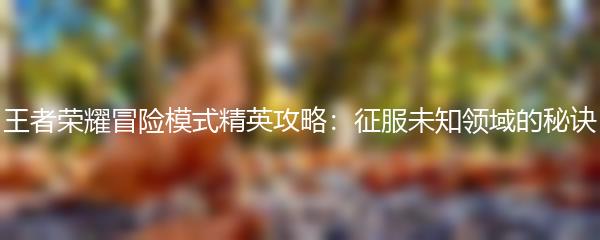 王者荣耀冒险模式精英攻略：征服未知领域的秘诀